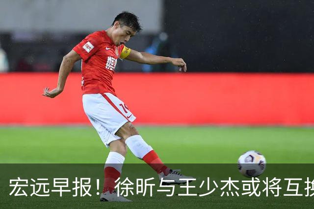 宏远早报！徐昕与王少杰或将互换，朱芳雨做出重大决定，张文逸即将续约