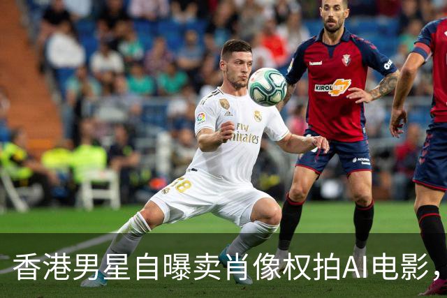 香港男星自曝卖肖像权拍AI电影，大方承认“片酬挺不错的”