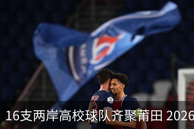 16支两岸高校球队齐聚莆田 2026海峡两岸大学生篮球赛7月18日开赛